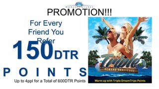 PROMOTION!!! 
For Every 
Friend You 
Refer 
150DTR 
P O I N T S 
Up to 4ppl for a Total of 600DTR Points 
 