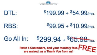 DTL: $199.99 + $54.99/mo. 
RBS: $99.95 + $10.99/mo. 
Go All In: $299.94 + 
$65.98/mo. 
Refer 4 Customers, and your monthly fees 
are waived, as a Thank You from us! 
 