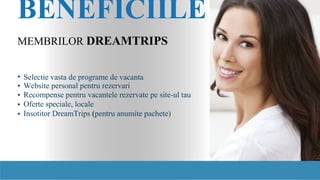 BENEFICIILE
MEMBRILOR DREAMTRIPS
•
•
•
•
•
Selectie vasta de programe de vacanta
Website personal pentru rezervari
Recompense pentru vacantele rezervate pe site-ul tau
Oferte speciale, locale
Insotitor DreamTrips (pentru anumite pachete)
 
