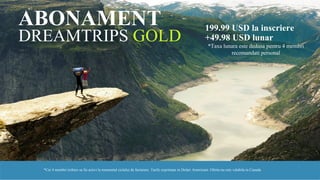 DREAMTRIPS GOLD
199.99 USD la inscriere
+49.98 USD lunar
*Taxa lunara este dedusa pentru 4 membri
recomandati personal
ABONAMENT
*Cei 4 membri trebuie sa fie activi la momentul ciclului de facturare. Tarife exprimate in Dolari Americani. Oferta nu este valabila in Canada
 