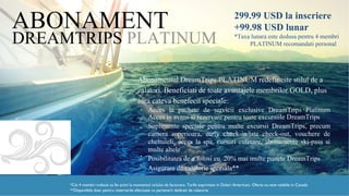 DREAMTRIPS PLATINUM
ABONAMENT
Abonamentul DreamTrips PLATINUM redefineste stilul de a
calatori. Beneficiati de toate avantajele membrilor GOLD, plus
cateva benefecii speciale:
•
•
•
Acces la pachete de servicii exclusive DreamTrips Platinum
Acces in avans si rezervare pentru toate excursiile DreamTrips
Suplimente speciale pentru multe excursii DreamTrips, precum
camera superioara, early check-in/late check-out, vouchere de
cheltuieli, acces la spa, cursuri culinare, abonamente ski-pass si
multe altele
Posibilitatea de a folosi cu 20% mai multe puncte DreamTrips
Asigurare de calatorie speciala**
•
•
*Cei 4 membri trebuie sa fie activi la momentul ciclului de facturare. Tarife exprimate in Dolari Americani. Oferta nu este valabila in
Canada**Disponibila doar pentru rezervarile efectuate cu partenerii dedicati de calatorie
299.99 USD la inscriere
+99.98 USD lunar
*Taxa lunara este dedusa pentru 4 membri
PLATINUM recomandati personal
 