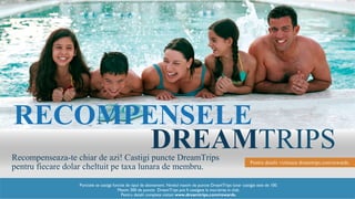 DREAMTRIPS
RECOMPENSELE
Recompenseaza-te chiar de azi! Castigi puncte DreamTrips
pentru fiecare dolar cheltuit pe taxa lunara de membru.
Pentru detalii viziteaza dreamtrips.com/rewards.
Punctele se castiga functie de tipul de abonament. Nivelul maxim de puncte DreamTrips lunar castigat este de 100.
Maxim 300 de puncte DreamTrips pot fi castigate la inscrierea in club.
Pentru detalii complete vizitati www.dreamtrips.com/rewards.
 