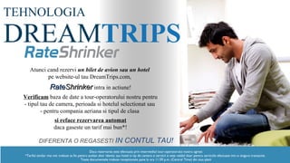 TEHNOLOGIA
DREAMTRIPS
Atunci cand rezervi un bilet de avion sau un hotel
pe website-ul tau DreamTrips.com,
RateShrinker intra in actiune!
Verifica baza de date a tour-operatorului nostru pentru
- tipul tau de camera, perioada si hotelul selectionat sau
- pentru compania aeriana si tipul de clasa
si reface rezervarea automat
daca gaseste un tarif mai bun*!
DIFERENTA O REGASESTI IN CONTUL TAU!
Daca rezervarea este efectuata prin intermediul tour-operatorului nostru agreat
*Tariful similar mai mic trebuie sa fie pentru acelasi zbor identic sau hotel si tip de camera si servicii si este valabil doar pentru serviciile efectuate intr-o singura tranzactie.
Toate documentele trebuie receptionate pana la ora 11.59 p.m. (Central Time) din ziua platii
 