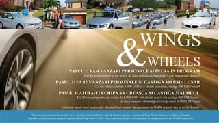 WINGS
*Este necesara mentinerea nivelului nou si al celui existent la fiecare ciclu de facturare pentru a ramane calificati. Taxele lunare nu se deduc in Canada.
Calculul este facut pentru vanzare de pachete DreamTrips Gold in SUA. Pentru mai multe detalii verificati planul de compensare la www.WorldVentures.biz.
PASUL 1: FA 4 VANZARI PERSONALE SI INTRA IN PROGRAM
Cei 4 clienti trebuie sa fie activi da data ciclului de facturare. Taxa lunara este dedusa!
PASUL 2: FA 12 VANZARI PERSONALE SI CASTIGA 300 USD/ LUNAR
Cu un volum total de 3.000 USD si 5 clienti personali, castigi 300 USD/lunar*
PASUL 3: AJUTA-TI ECHIPA SA CREASCA SI CASTIGA MAI MULT
Cu 20 vanzari pentru un volum de 5.000 USD si 6 clienti activi, vei castiga 400 USD/lunar-
iar daca maresti volumul poti castiga pana la 900 USD/lunar
Foloseste acesti bani pentru a te alatura flotei noastre de psosesori de BMW argintii sau in ce fel doresti.
WHEELS
 