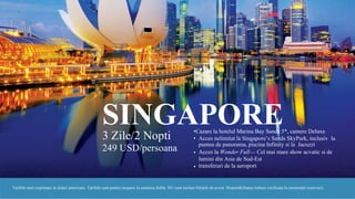 SINGAPORE• Cazare la hotelul Marina Bay Sands 5*, camere Deluxe
3 Zile/2 Nopti
249 USD/persoana
• Acces nelimitat la Singapore’s Sands SkyPark, inclusiv la
puntea de panorama, piscina Infinity si la Jacuzzi
Acces la Wonder Full— Cel mai mare show acvatic si de
lumini din Asia de Sud-Est
transferuri de la aeroport
•
•
Tarifele sunt exprimate in dolari americani. Tarifele sunt pentru ocupare in camerea dubla. NU sunt incluse biletele de avion. Disponibilitatea trebuie verificata la momentul rezervarii.
 