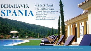 BENAHAVIS,
SPANIA
4 Zile/3 Nopti
139 USD/persoana
• Cazare la Grand Hotel Benahavis 4*
• Intrare gratuita la Spa si centrul
Wellness din hotel
• Mic dejun zilnic
• Situat in apropierea unor renumite
baruri tapas si restaurante locale
Tarifele sunt exprimate in dolari americani. Tarifele sunt pentru ocupare in camerea dubla. NU sunt incluse biletele de avion. Disponibilitatea trebuie verificata la momentul rezervarii.
 