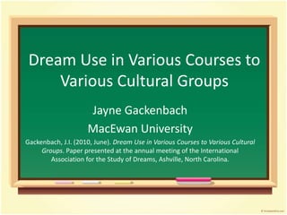 Dream Use in Various Courses to
Various Cultural Groups
Jayne Gackenbach
MacEwan University
Gackenbach, J.I. (2010, June). Dream Use in Various Courses to Various Cultural
Groups. Paper presented at the annual meeting of the International
Association for the Study of Dreams, Ashville, North Carolina.
 