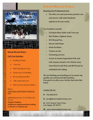 Dream Walker Ranch Boarding And Professional CareWe offer you and your horse premier care and service with individualized options to fit your needs.Our Facilities include:22 Indoor Barn Stalls with Turn out, Hot Walker, Lighted Arena, 50 ft Round Pen, Hot & Cold Water Wash Facilities Trainer on site Grooming services Access to nearby Equestrian Park and trail system, located a few blocks away from Floyd Lamb Park and BLM land for unlimited trail riding.  We are limiting our boarding to 5 to ensure top quality care and uncrowded facilities.Our goal is to offer you a facility that feels like home.Contact Us At:P:  702.468.0915E:  jenn@dreamwalkerhorses.comA:  5310 Grand Teton DriveLas Vegas, NV 89131W:  www.dreamwalkerhorses.comDream Walker RanchFull Care Includes:Feeding 2X daily Turn out Stall Cleaning 2X a dayFarrier and vet handling  De-worming included  24hr supervised careSafe & secure private facilities.Rates:Indoor Barn with Outdoor Paddock- $650Stall/Paddock Size: 12 X 12 Stall with 12 X 12Outdoor PaddockAdditional supplementation feeding is offered at a modest rate.-1143000-914400Delete text and place photo here.<br />