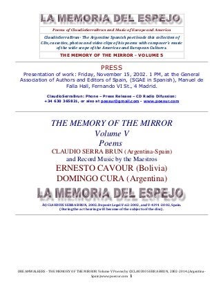 DREAMWALKERS - THE MEMORY OF THE MIRROR Volume V Poems by ©CLAUDIO SERRA BRUN, 2002-2014.(Argentina-
Spain)www.poesur.com 1
Poems of ClaudioSerraBrun and Music of Europe and America
ClaudioSerraBrun- The Argentine Spanish poet leads this collection of
CDs, cassettes, photos and video clips of his poems with composer's music
of the wide scope of the Americas and European Cultures.
THE MEMORY OF THE MIRROR - VOLUME 5
PRESS
Presentation of work: Friday, November 15, 2002. 1 PM, at the General
Association of Authors and Editors of Spain, (SGAE in Spanish), Manuel de
Falla Hall, Fernando VI St., 4 Madrid.
ClaudioSerraBrun: Phone – Press Release – CD Radio Difussion:
+34 630 365821, or also at poesur@gmail.com - www.poesur.com
THE MEMORY OF THE MIRROR
Volume V
Poems
CLAUDIO SERRA BRUN (Argentina-Spain)
and Record Music by the Maestros
ERNESTO CAVOUR (Bolivia)
DOMINGO CURA (Argentina)
Â©CLAUDIUS SERRA BRUN, 2002. Deposit Legal:V:62-2002, and V-4391-2002, Spain.
(During the act hearing will become of the subjects of the disc).
 