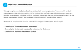 Slide Title Here
13
Lightning Community Builder
With Lightning Community Builder, Salesforce built a wholly new, “componentized”framework. We can build
branded public and private communities with our content, data and business processesto connect customers,
partners, and employees. It provides effective UI to build, publish, and maintain communities which work on any
devices. Management can track and measure activity on community and use built in analytics.
We have built multiple communities for our customer using provided templates. Few examples:
• Community for Student Management in University
• Community for Employees to provide different services for Customers
• Community for Doctors to Manage their Patients
 