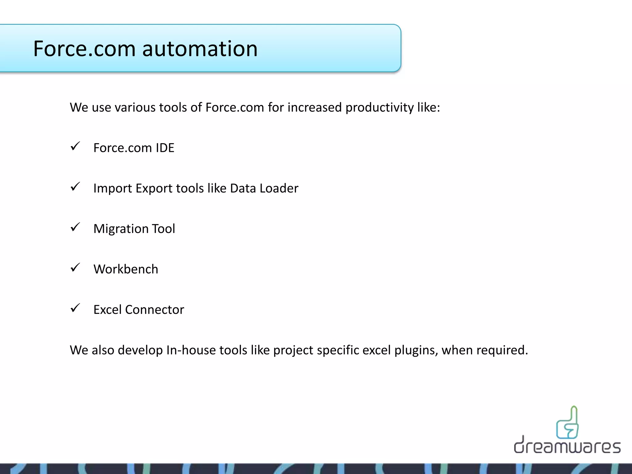 Force.com automation

   We use various tools of Force.com for increased productivity like:

    Force.com IDE

    Import Export tools like Data Loader

    Migration Tool

    Workbench

    Excel Connector

   We also develop In-house tools like project specific excel plugins, when required.
 