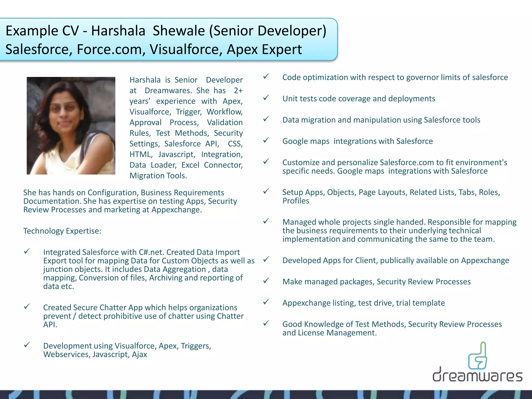 Example CV - Harshala Shewale (Senior Developer)
Salesforce, Force.com, Visualforce, Apex Expert
                               Harshala is Senior Developer           Code optimization with respect to governor limits of salesforce
                               at Dreamwares. She has 2+
                               years’ experience with Apex,           Unit tests code coverage and deployments
                               Visualforce, Trigger, Workflow,
                               Approval Process, Validation           Data migration and manipulation using Salesforce tools
                               Rules, Test Methods, Security
                               Settings, Salesforce API, CSS,         Google maps integrations with Salesforce
                               HTML, Javascript, Integration,
                               Data Loader, Excel Connector,          Customize and personalize Salesforce.com to fit environment's
                                                                       specific needs. Google maps integrations with Salesforce
                               Migration Tools.
  She has hands on Configuration, Business Requirements               Setup Apps, Objects, Page Layouts, Related Lists, Tabs, Roles,
  Documentation. She has expertise on testing Apps, Security           Profiles
  Review Processes and marketing at Appexchange.
                                                                      Managed whole projects single handed. Responsible for mapping
  Technology Expertise:                                                the business requirements to their underlying technical
                                                                       implementation and communicating the same to the team.
      Integrated Salesforce with C#.net. Created Data Import
       Export tool for mapping Data for Custom Objects as well as     Developed Apps for Client, publically available on Appexchange
       junction objects. It includes Data Aggregation , data
       mapping, Conversion of files, Archiving and reporting of       Make managed packages, Security Review Processes
       data etc.
                                                                      Appexchange listing, test drive, trial template
      Created Secure Chatter App which helps organizations
       prevent / detect prohibitive use of chatter using Chatter
       API.                                                           Good Knowledge of Test Methods, Security Review Processes
                                                                       and License Management.
      Development using Visualforce, Apex, Triggers,
       Webservices, Javascript, Ajax
 