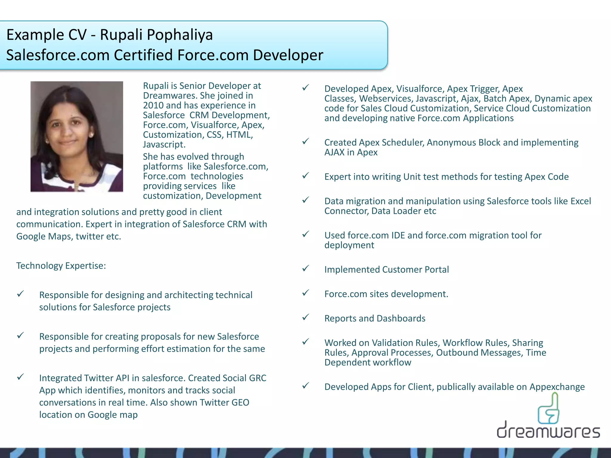Example CV - Rupali Pophaliya
Salesforce.com Certified Force.com Developer
                               Rupali is Senior Developer at        Developed Apex, Visualforce, Apex Trigger, Apex
                               Dreamwares. She joined in             Classes, Webservices, Javascript, Ajax, Batch Apex, Dynamic apex
                               2010 and has experience in            code for Sales Cloud Customization, Service Cloud Customization
                               Salesforce CRM Development,           and developing native Force.com Applications
                               Force.com, Visualforce, Apex,
                               Customization, CSS, HTML,
                               Javascript.                          Created Apex Scheduler, Anonymous Block and implementing
                               She has evolved through               AJAX in Apex
                               platforms like Salesforce.com,
                               Force.com technologies               Expert into writing Unit test methods for testing Apex Code
                               providing services like
                               customization, Development
                                                                    Data migration and manipulation using Salesforce tools like Excel
 and integration solutions and pretty good in client                 Connector, Data Loader etc
 communication. Expert in integration of Salesforce CRM with
 Google Maps, twitter etc.                                          Used force.com IDE and force.com migration tool for
                                                                     deployment

 Technology Expertise:                                              Implemented Customer Portal

     Responsible for designing and architecting technical          Force.com sites development.
      solutions for Salesforce projects
                                                                    Reports and Dashboards
     Responsible for creating proposals for new Salesforce
                                                                    Worked on Validation Rules, Workflow Rules, Sharing
      projects and performing effort estimation for the same         Rules, Approval Processes, Outbound Messages, Time
                                                                     Dependent workflow
     Integrated Twitter API in salesforce. Created Social GRC
      App which identifies, monitors and tracks social              Developed Apps for Client, publically available on Appexchange
      conversations in real time. Also shown Twitter GEO
      location on Google map
 