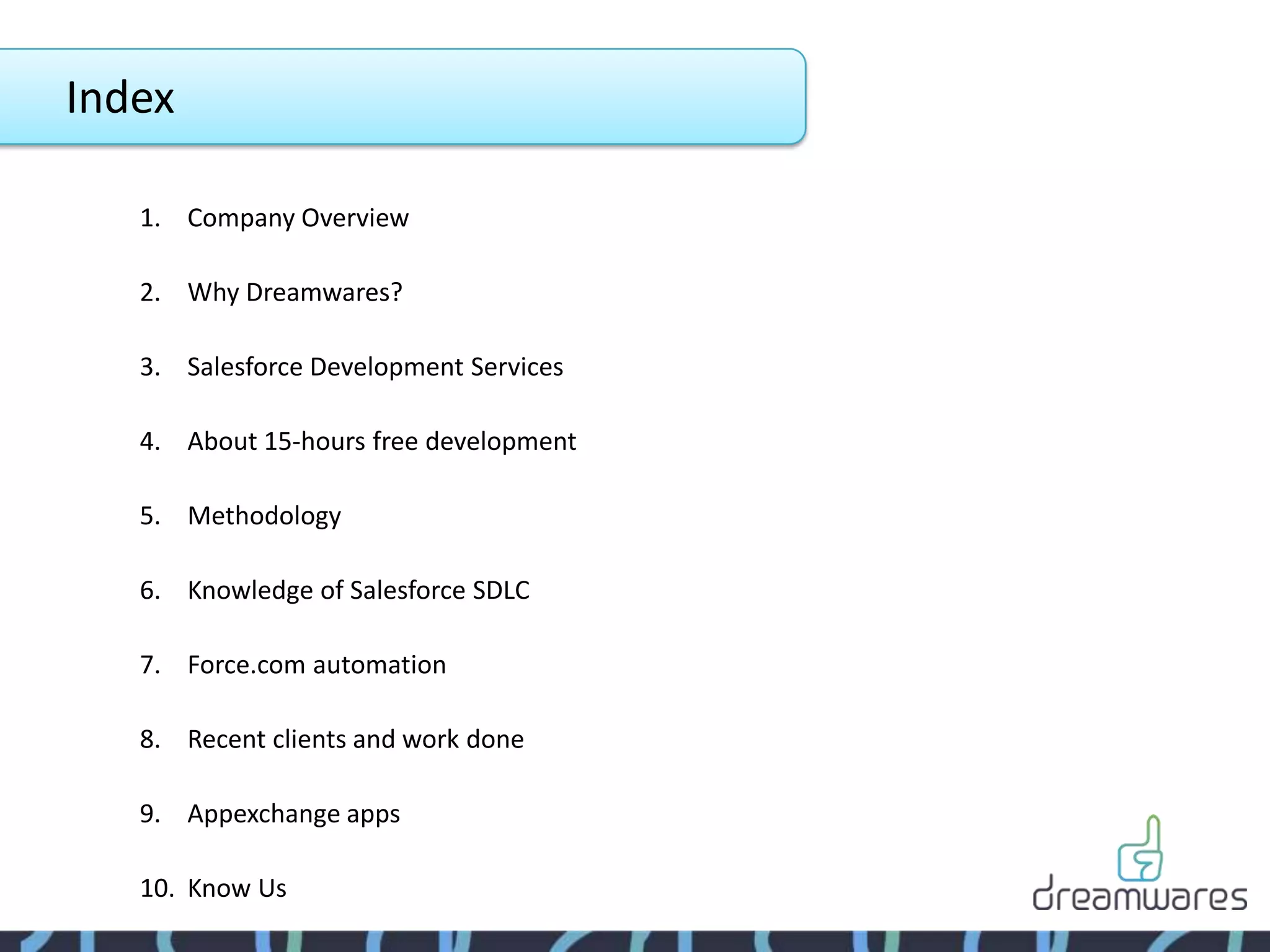 Index

   1. Company Overview

   2. Why Dreamwares?

   3. Salesforce Development Services

   4. About 15-hours free development

   5. Methodology

   6. Knowledge of Salesforce SDLC

   7. Force.com automation

   8. Recent clients and work done

   9. Appexchange apps

   10. Know Us
 