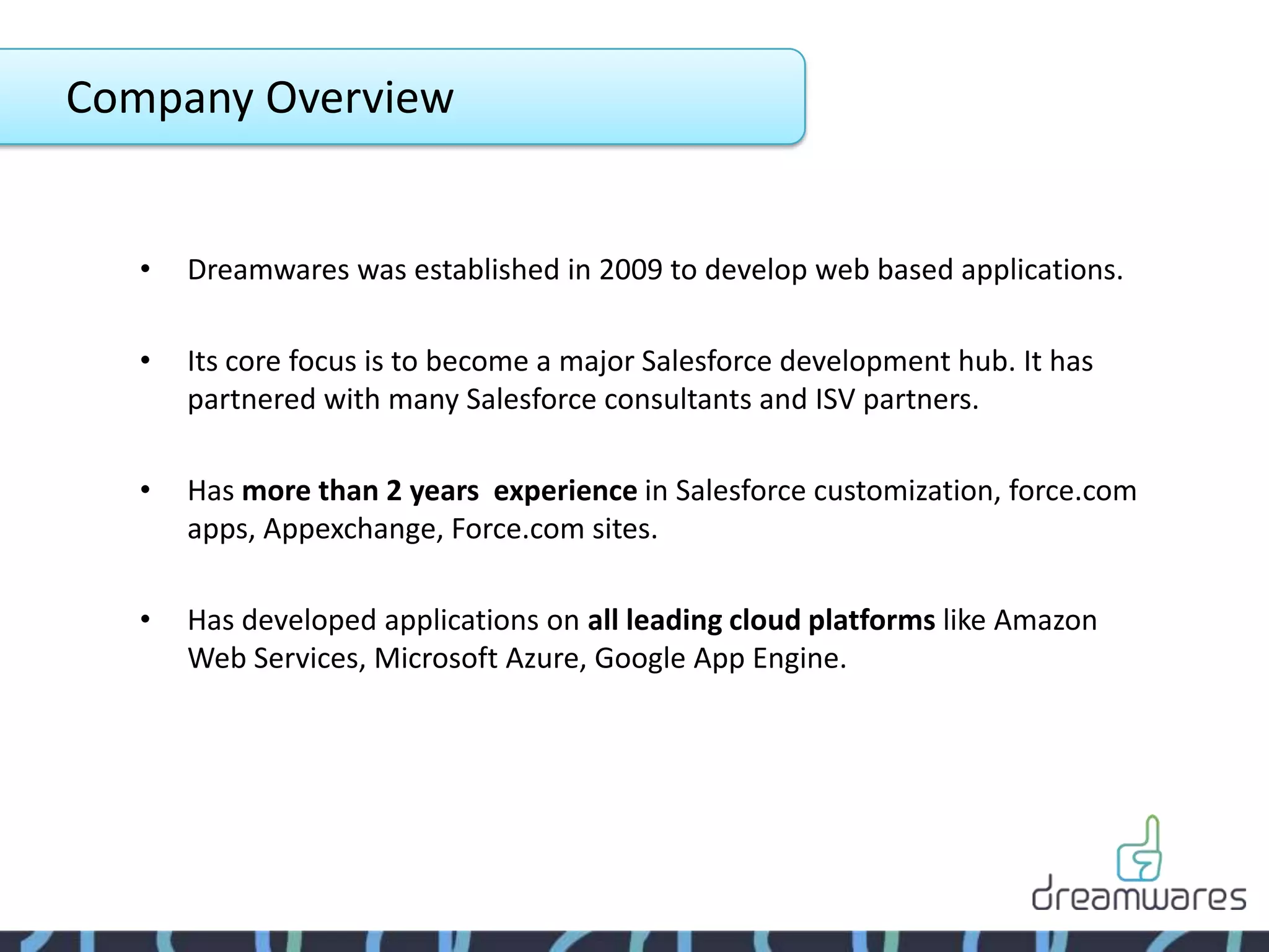 Company Overview


   •   Dreamwares was established in 2009 to develop web based applications.

   •   Its core focus is to become a major Salesforce development hub. It has
       partnered with many Salesforce consultants and ISV partners.

   •   Has more than 2 years experience in Salesforce customization, force.com
       apps, Appexchange, Force.com sites.

   •   Has developed applications on all leading cloud platforms like Amazon
       Web Services, Microsoft Azure, Google App Engine.
 