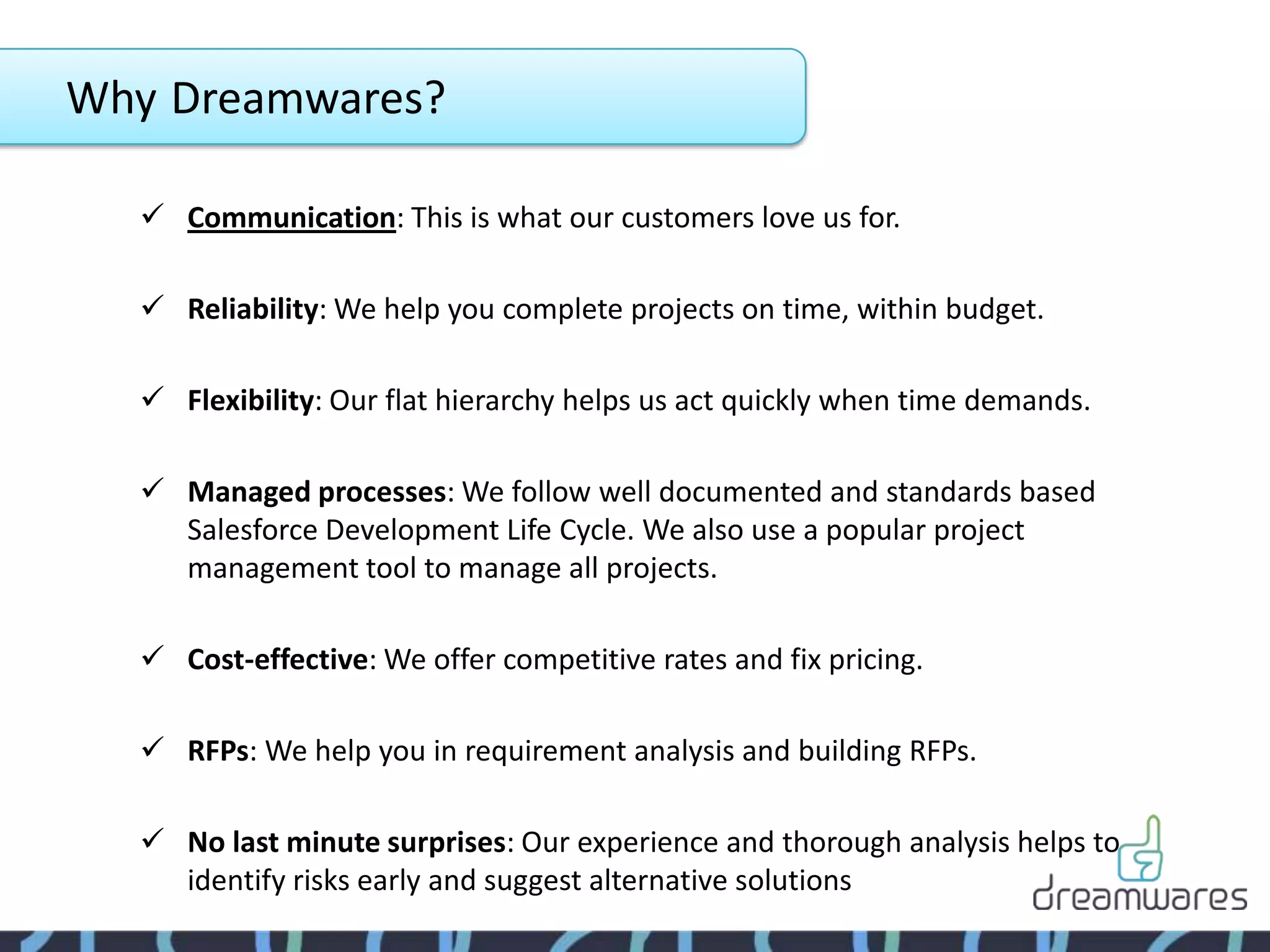 Why Dreamwares?

   Communication: This is what our customers love us for.

   Reliability: We help you complete projects on time, within budget.

   Flexibility: Our flat hierarchy helps us act quickly when time demands.

   Managed processes: We follow well documented and standards based
    Salesforce Development Life Cycle. We also use a popular project
    management tool to manage all projects.

   Cost-effective: We offer competitive rates and fix pricing.

   RFPs: We help you in requirement analysis and building RFPs.

   No last minute surprises: Our experience and thorough analysis helps to
    identify risks early and suggest alternative solutions
 