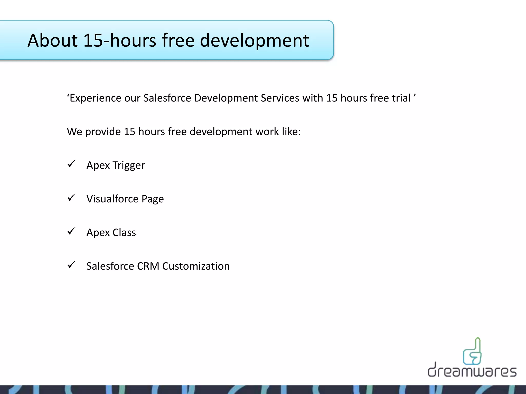 About 15-hours free development

    ‘Experience our Salesforce Development Services with 15 hours free trial ’

    We provide 15 hours free development work like:

     Apex Trigger

     Visualforce Page

     Apex Class

     Salesforce CRM Customization
 
