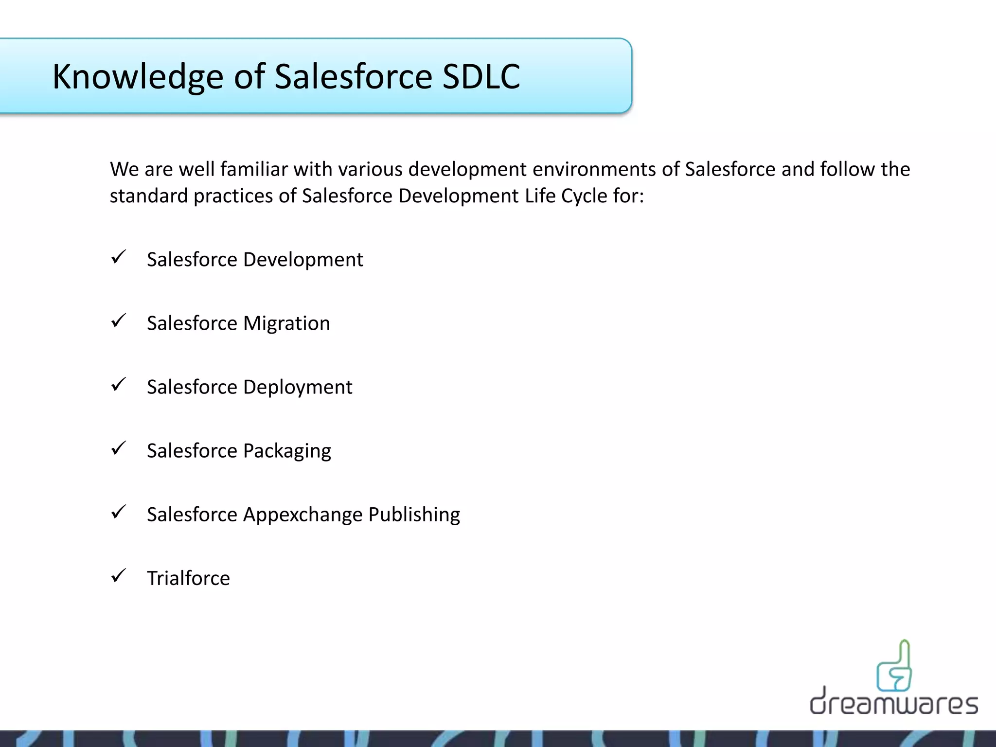 Knowledge of Salesforce SDLC

   We are well familiar with various development environments of Salesforce and follow the
   standard practices of Salesforce Development Life Cycle for:

    Salesforce Development

    Salesforce Migration

    Salesforce Deployment

    Salesforce Packaging

    Salesforce Appexchange Publishing

    Trialforce
 