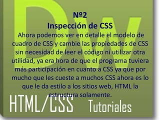 Nº2
            Inspección de CSS
  Ahora podemos ver en detalle el modelo de
cuadro de CSS y cambie las propiedades de CSS
 sin necesidad de leer el código ni utilizar otra
utilidad, ya era hora de que el programa tuviera
 más participación en cuanto a CSS ya que por
mucho que les cueste a muchos CSS ahora es lo
     que le da estilo a los sitios web, HTML la
              estructura solamente.
 