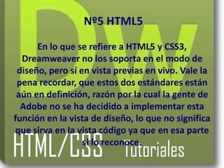 Nº5 HTML5
      En lo que se refiere a HTML5 y CSS3,
  Dreamweaver no los soporta en el modo de
 diseño, pero sí en vista previas en vivo. Vale la
 pena recordar, que estos dos estándares están
 aún en definición, razón por la cual la gente de
  Adobe no se ha decidido a implementar esta
función en la vista de diseño, lo que no significa
que sirva en la vista código ya que en esa parte
                  si lo reconoce.
 