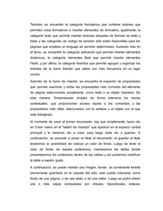 También se encuentra la categoría formularios que contiene botones que
permiten crear formularios e insertar elementos de formulario, igualmente, la
categoría texto que permite insertar diversas etiquetas de formato de texto y
listas y las categorías de código de servidor sólo están disponibles para las
páginas que emplean un lenguaje de servidor determinado. Aunando más en
el tema, se encuentra la categoría aplicación que permite insertar elementos
dinámicos, la categoría elementos flash que permite insertar elementos
Flash, y por último, la categoría favoritos que permite agrupar y organizar los
botones de la barra Insertar que utiliza con más frecuencia en un lugar
común.
Además de la barra de insertar, se encuentra el inspector de propiedades
que permite examinar y editar las propiedades más comunes del elemento
de página seleccionado actualmente, como texto o un objeto insertado. De
esta manera, Dreamweaver emplea de forma extensiva los menús
contextuales, que proporcionan acceso rápido a los comandos y las
propiedades más útiles relacionados con la ventana o el objeto con el que
esté trabajando.
Al momento de crear el primer documento, hay que simplemente, hacer clic
en Crear nuevo en el "tablón de mandos" que aparece en el espacio central
principal y le haremos clic a crear, para luego darle clic a guardar. A
continuación, se procede a poner un título al documento, al guardar el título
tendremos la posibilidad de colocar un color de fondo. Luego de tener el
color de fondo de nuestra preferencia, insertaremos las tablas donde
presentaremos los contenidos dentro de las celdas y así podremos modificar
la tabla a nuestro gusto.
A continuación, se puede insertar una imagen, donde es conveniente tenerla
previamente guardada en la carpeta del sitio, esta puede colocarse como
fondo de una página, o de una tabla, o de una celda. Luego se podrá añadir
una o más capas compuestas por vínculos, hipervínculos, enlaces,
 