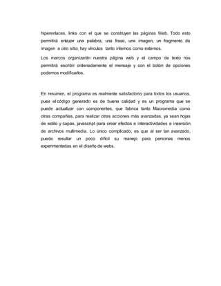 hiperenlaces, links con el que se construyen las páginas Web. Todo esto
permitirá enlazar una palabra, una frase, una imagen, un fragmento de
imagen a otro sitio, hay vínculos tanto internos como externos.
Los marcos organizarán nuestra página web y el campo de texto nos
permitirá escribir ordenadamente el mensaje y con el botón de opciones
podemos modificarlos.
En resumen, el programa es realmente satisfactorio para todos los usuarios,
pues el código generado es de buena calidad y es un programa que se
puede actualizar con componentes, que fabrica tanto Macromedia como
otras compañías, para realizar otras acciones más avanzadas, ya sean hojas
de estilo y capas, javascript para crear efectos e interactividades e inserción
de archivos multimedia. Lo único complicado, es que al ser tan avanzado,
puede resultar un poco difícil su manejo para personas menos
experimentadas en el diseño de webs.
 