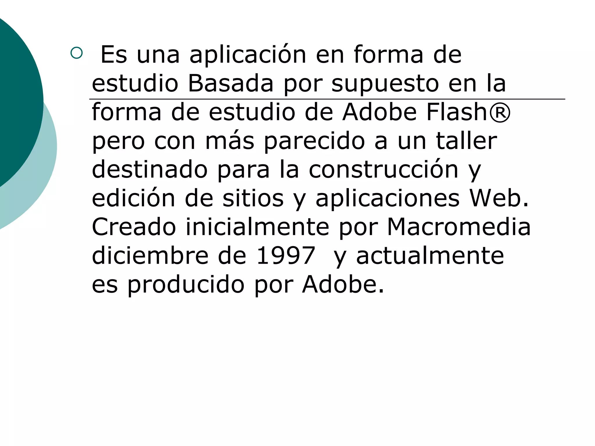   Es una aplicación en forma de estudio Basada por supuesto en la forma de estudio de Adobe Flash® pero con más parecido a un taller destinado para la construcción y edición de sitios y aplicaciones Web. Creado inicialmente por Macromedia diciembre de 1997  y actualmente es producido por Adobe. 