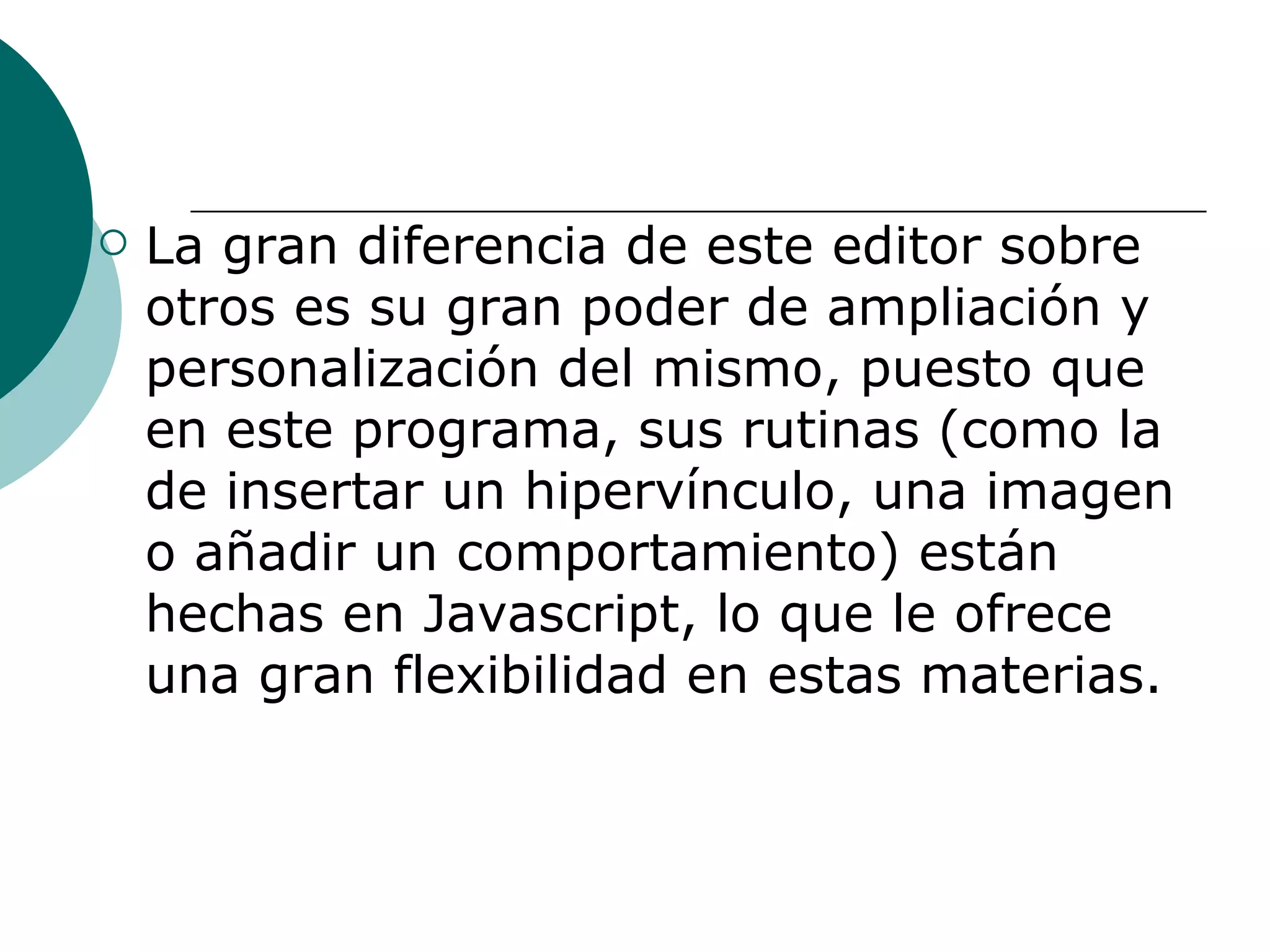 La gran diferencia de este editor sobre otros es su gran poder de ampliación y personalización del mismo, puesto que en este programa, sus rutinas (como la de insertar un hipervínculo, una imagen o añadir un comportamiento) están hechas en Javascript, lo que le ofrece una gran flexibilidad en estas materias.   