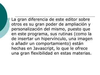 La gran diferencia de este editor sobre otros es su gran poder de ampliación y personalización del mismo, puesto que en este programa, sus rutinas (como la de insertar un hipervínculo, una imagen o añadir un comportamiento) están hechas en Javascript, lo que le ofrece una gran flexibilidad en estas materias.   