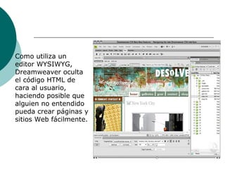 Como utiliza un editor WYSIWYG, Dreamweaver oculta el código HTML de cara al usuario, haciendo posible que alguien no entendido pueda crear páginas y sitios Web fácilmente.  
