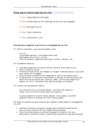Dreamweaver MX – Básico




D icas par a a con s t r u ção de u m s it e

        1ª Fas e: Or ganiz ação da infor mação

        2ª Fas e: Conceituação do s ite e definição da es tr utur a de navegação


        3ª Fas e: Montagem do S ite


        4ª Fas e: T es tar localmente


        5ª Fas e: Dis ponibiliz ar o s ite



D ica de com o or gan iz ar e es t r u t u r ar a n avegação de u m s it e

01- Definir o conteúdo, o que s er á divulgado no s ite

        ex emplo:
        I nfor mações pes s oais : infor mações s obr e você;
        Publicações como j or nais , r evis tas ;
        Per fis da empr es a; s egmento da empr es a; clientes , par ceir os , etc...

02- Es tabelecer obj etivos :

    •   Você deve per guntar - s e o que os leitor es vão es tar pr ocur ando no s ite.
    •   Qual é o obj etivo do s ite.
    •   Antes de começar entr ar com códigos ou imagens você deve pens ar o que você
        quer colocar em s ua página
    •   Como s er á es tr utur ada? Ela es tá adequada ou não ao meu público alvo?
    •   Ao des envolver um s ite par a uma empr es a ou pes s oas é impor tante que você
        colha j unto ao s eu cliente s eus obj etivos , idéias , a for ma que imagina s ua
        página, etc. As s im, ficar á bem mais fácil de começar s eu tr abalho.

03- Divida o s eu conteúdo em tópicos :

        Cr ie uma lis ta com os pr incipais tópicos , a pr incípio não impor ta a
        or dem. Es ta é uma for ma de começar a s e or ganiz ar .

        S ua lis ta poder á ter quantos tópicos des ej ar , mas cuidado, o s eu leitor
        poder á s e cans ar e s e per der em meio a tantas opções .

04- Quais as quetões que devo levantar com r elação a or ganiz ação e a navegação de
um s ite?

    •   S er á que os leitor es cons eguem navegar pelo conteúdo de cada tipo de
        es tr utur a par a encontr ar as infor mações de que pr ecis am.
    •   Como ter cer tez a de que os leitor es cons eguem s e localiz ar nos meus
        documentos (contex to) e achar o caminho de volta até uma pos ição conhecida.



                   Divisão de Serviços à Comunidade - Centro de Computação - Unicamp     10
 