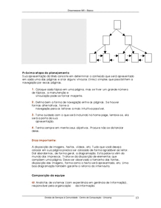 Dreamweaver MX – Básico




P r óx im a et apa do plan ej am en t o
S ua apr es entação da Web cons is te em deter minar o conteúdo que s er á apr es entado
em cada uma das páginas e cr iar alguns vínculos (links ) s imples que pos s ibilitem a
navegação por es s as páginas .

       1 . Coloque cada tópico em uma página, mas s e tiver um gr ande númer o
       de tópicos , a manutenção e
       ... vinculação pode s e tor nar maçante.

       2 . Defina bem a for ma de navegação entr e as páginas . S e houver
       for mas alter nativas , tor ne a
       ... navegação par a os leitor es a mais intuitiva pos s ível.

       3 . T ome cuidado com o que s er á incluindo na home page, lembr e- s e, ela
       s er á a por ta da s ua
       ... apr es entação.

       4 . T enha s empr e em mente s eus obj etivos . Pr ocur e não s e dis tanciar
       deles .


       D ica im por t an t e:

       A dis pos ição de imagens , tex tos , vídeos , etc. T udo que você des ej a
       colocar em s ua página pr ecis a s er colocado de for ma agr adável ao leitor .
       Daí abor dar mos , de for ma ger al, a diagr amação. Es ta palavr a vêm do
       mundo dos impr es s os . T r ata- s e da dis pos ição de elementos que
       compõem uma página. Deve s er obs er vado o tamanho das fontes ,
       dis pos ição das imagens , for ma como o tex to s er á apr es entado, etc. Uma
       boa diagr amação também gar ante o r etor no do inter nauta.


       Com pos ição da equ ipe

       a) Analis tas de s is temas (com ex per iência em ger ência de I nfor mação),
       r es pons ável pela or ganiz ação ....da infor mação;



                  Divisão de Serviços à Comunidade - Centro de Computação - Unicamp        13
 