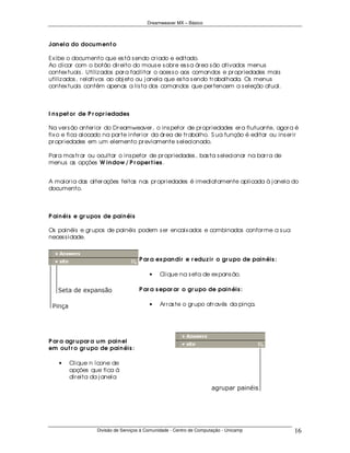 Dreamweaver MX – Básico



Jan ela do docu m en t o

Ex ibe o documento que es tá s endo cr iado e editado.
Ao clicar com o botão dir eito do mous e s obr e es s a ár ea s ão ativados menus
contex tuais . Utiliz ados par a facilitar o aces s o aos comandos e pr opr iedades mais
utiliz ados , r elativos ao obj eto ou j anela que es ta s endo tr abalhada. Os menus
contex tuais contêm apenas a lis ta dos comandos que per tencem a s eleção atual.



I n s pet or de P r opr iedades

Na ver s ão anter ior do Dr eamweaver , o ins petor de pr opr iedades er a flutuante, agor a é
fix o e fica alocado na par te infer ior da ár ea de tr abalho. S ua função é editar ou ins er ir
pr opr iedades em um elemento pr eviamente s elecionado.

Par a mos tr ar ou ocultar o ins petor de pr opr iedades , bas ta s elecionar na bar r a de
menus as opções W in dow / P r oper t ies .


A maior ia das alter ações feitas nas pr opr iedades é imediatamente aplicada à j anela do
documento.



P ain éis e gr u pos de pain éis

Os painéis e gr upos de painéis podem s er encaix ados e combinados confor me a s ua
neces s idade.


                                    P ar a ex pan dir e r edu z ir o gr u po de pain éis :

                                         •    Clique na s eta de ex pans ão.

                                    P ar a s epar ar o gr u po de pain éis :

                                         •    Ar r as te o gr upo atr avés da pinça.




P ar a agr u par a u m pain el
em ou t r o gr u po de pain éis :

    •   Clique n ícone de
        opções que fica á
        dir eita da j anela




                  Divisão de Serviços à Comunidade - Centro de Computação - Unicamp            16
 