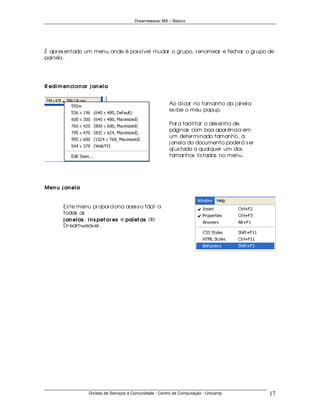 Dreamweaver MX – Básico




É apr es entado um menu onde é pos s ível mudar o gr upo, r enomear e fechar o gr upo de
painéis .




R edim en cion ar j an ela


                                                         Ao clicar no tamanho da j anela
                                                         ex ibe o meu popup.

                                                         Par a facilitar o des enho de
                                                         páginas com boa apar ência em
                                                         um deter minado tamanho, a
                                                         j anela do documento poder á s er
                                                         aj us tada a qualquer um dos
                                                         tamanhos lis tados no menu.




Men u j an ela


       Es te menu pr opor ciona aces s o fácil a
       todas as
       j an elas , in s pet or es e palet as do
       Dr eamweaver .




                  Divisão de Serviços à Comunidade - Centro de Computação - Unicamp          17
 
