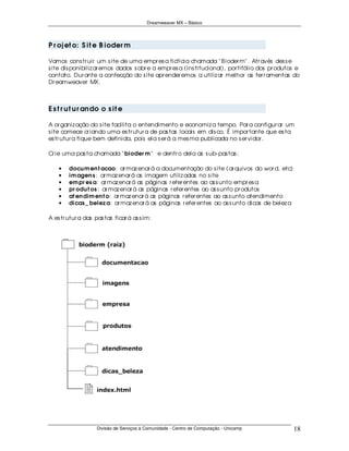Dreamweaver MX – Básico




P r oj et o: S it e B ioder m

Vamos cons tr uir um s ite de uma empr es a fictícia chamada " B ioder m" . Atr avés des s e
s ite dis ponibiliz ar emos dados s obr e a empr es a (ins titucional), por tifólio dos pr odutos e
contato. Dur ante a confecção do s ite apr ender emos a utiliz ar melhor as fer r amentas do
Dr eamweaver MX.



E s t r u t u r an do o s it e

A or ganiz ação do s ite facilita o entendimento e economiz a tempo. Par a configur ar um
s ite comece cr iando uma es tr utur a de pas tas locais em dis co. É impor tante que es ta
es tr utur a fique bem definida, pois ela s er á a mes ma publicada no s er vidor .

Cr ie uma pas ta chamada " bioder m " e dentr o dela as s ub- pas tas :

    •   docu m en t acao: ar maz enar á a documentação do s ite (ar quivos do wor d, etc)
    •   im agen s : ar maz enar á as imagem utiliz adas no s ite
    •   em pr es a: ar maz enar á as páginas r efer entes ao as s unto empr es a
    •   pr odu t os : ar maz enar á as páginas r efer entes ao as s unto pr odutos
    •   at en dim en t o: ar maz enar á as páginas r efer entes ao as s unto atendimento
    •   dicas _ belez a: ar maz enar á as páginas r efer entes ao as s unto dicas de belez a

A es tr utur a das pas tas ficar á as s im:




                    Divisão de Serviços à Comunidade - Centro de Computação - Unicamp           18
 