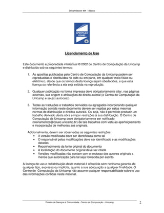 Dreamweaver MX – Básico




                                  Licenciamento de Uso


Este documento é propriedade intelectual © 2002 do Centro de Computação da Unicamp
e distribuído sob os seguintes termos:

   1. As apostilas publicadas pelo Centro de Computação da Unicamp podem ser
      reproduzidas e distribuídas no todo ou em parte, em qualquer meio físico ou
      eletrônico, desde que os termos desta licença sejam obedecidos, e que esta
      licença ou referência a ela seja exibida na reprodução.

   2. Qualquer publicação na forma impressa deve obrigatoriamente citar, nas páginas
      externas, sua origem e atribuições de direito autoral (o Centro de Computação da
      Unicamp e seu(s) autor(es)).

   3. Todas as traduções e trabalhos derivados ou agregados incorporando qualquer
      informação contida neste documento devem ser regidas por estas mesmas
      normas de distribuição e direitos autorais. Ou seja, não é permitido produzir um
      trabalho derivado desta obra e impor restrições à sua distribuição. O Centro de
      Computação da Unicamp deve obrigatoriamente ser notificado
      (treinamentos@ccuec.unicamp.br) de tais trabalhos com vista ao aperfeiçoamento
      e incorporação de melhorias aos originais.

   Adicionalmente, devem ser observadas as seguintes restrições:
       • A versão modificada deve ser identificada como tal
       • O responsável pelas modificações deve ser identificado e as modificações
          datadas
       • Reconhecimento da fonte original do documento
       • A localização do documento original deve ser citada
       • Versões modificadas não contam com o endosso dos autores originais a
          menos que autorização para tal seja fornecida por escrito.

A licença de uso e redistribuição deste material é oferecida sem nenhuma garantia de
qualquer tipo, expressa ou implícita, quanto a sua adequação a qualquer finalidade. O
Centro de Computação da Unicamp não assume qualquer responsabilidade sobre o uso
das informações contidas neste material.




                Divisão de Serviços à Comunidade - Centro de Computação - Unicamp        2
 