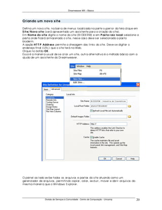 Dreamweaver MX – Básico




Cr ian do u m n ovo s it e

Defina um novo s ite, na bar r a de menus localiz ada na par te s uper ior da tela clique em
S it e/ N ovo s it e (s er á apr es entado um as s is tente par a a cr iação do s ite).
Em N om e do s it e digite o nome do s ite (B I ODERM) e em P as t a r aiz local s elecione a
pas ta onde ficar á ar maz enado o s ite, nes s e cas o deve s er s elecionada a pas ta
bioder m.
A opção H T T P Addr es s per mite a checagem dos links do s ite. Deve- s e digitar o
ender eço final (URL) que o s ite ter á na Web.
Clique no botão OK .
Es s a é a maneir a us ual de s e cr iar um s ite, outr a alter nativa é o método bás ico com a
aj uda de um as s is tente do Dr eamweaver .




O painel ao lado ex ibe todos os ar quivos e pas tas do s ite atuando como um
ger enciador de ar quivos , per mitindo copiar , colar , ex cluir , mover e abr ir ar quivos da
mes ma maneir a que o Windows Ex plor er .




                  Divisão de Serviços à Comunidade - Centro de Computação - Unicamp               20
 