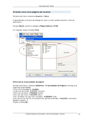 Dreamweaver MX – Básico




Cr ian do u m a n ova págin a em br an co

Na bar r a de menus s elecione Ar qu ivo > N ovo

É apr es entada uma caix a de diálogo em que o us uár io poder á es colher o tipo de
documento.

Na guia Ger al, es colha a categor ia P ágin a bás ica e H T ML

Em s eguida, clique no botão Cr iar




D ef in in do as pr opr iedades da págin a

Na bar r a de menus , s elecione Modif icar > P r opr iedades da P ágin a e configur e as
s eguintes pr opr iedades :
T ítulo (título da página): m odelo
Fundo (cor de fundo): # F F F F F F (br anco)
T ex to (cor do tex to): # 0 0 0 0 0 0 (pr eto)
Links (cor dos links ): # 3 3 3 3 9 9 (az ul)
Links vis itados (cor dos links vis itados ): # CC0 0 0 0 (lilás )
Links ativos (cor do link no momento em que ele é ativado): # 6 6 3 3 9 9 (ver melho)
Mar gem s uper ior : 1
Clique no botão OK .




                 Divisão de Serviços à Comunidade - Centro de Computação - Unicamp          23
 