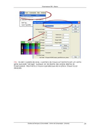 Dreamweaver MX – Básico




Obs : Ao abr ir a paleta de cor es , o ponteir o do mous e s e tr ans for ma em um conta-
gotas que pode " car r egar " qualquer cor de obj etos das j anelas aber tas do
Dr eamweaver . Movimente o mous e e per ceba que ele s e alter a. Clique na cor
des ej ada.




                  Divisão de Serviços à Comunidade - Centro de Computação - Unicamp         24
 