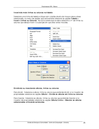Dreamweaver MX – Básico



I n s er in do m ais lin h as ou colu n as n a t abela

S elecione uma linha da tabela e clique com o botão dir eito do mous e s obr e a ár ea
s elecionada, no menu de opções que s er á ex ibido s elecione as opções T abela >
I n s er ir L in h as ou Colu n as . Na outr a j anela que s e abr e s elecione o nº de linhas ou
colunas que des ej a ins er ir e a pos ição em que elas s er ão incluídas .




D ividin do ou m es clan do célu las , lin h as ou colu n as

Par a dividir : S elecione a célula, linha ou coluna que pr etende dividir e no I ns petor de
pr opr iedades s elecione as opções Célu la > D ivide as célu las em lin h a ou colu n as

Par a mes clar : S elecione as células , linhas ou colunas que pr etende mes clar e no
I ns petor de pr opr iedades s elecione as opções Célu la/ L in h a > Mes clar as célu las
s elecion adas u t iliz an do ex t en s ões




                   Divisão de Serviços à Comunidade - Centro de Computação - Unicamp                26
 