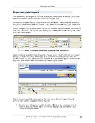 Dreamweaver MX – Básico




Mapeam en t o de im agen s

O mapeamento de imagens é utiliz ado quando há neces s idade de colocar vínculo em
apenas uma par te de uma imagem, e não na imagem toda.

S elecione a imagem topo.gif (na pr imeir a linha da tabela). Vamos mapear a ár ea da
imagem onde apar ece a palavr a " Home" , colocando um link par a a página index .html.

Com a imagem topo.gif s elecionada, vej a que o ins petor de pr opr iedades dis ponibiliz a
tr ês tipos de mapas : r etangular , oval e poligonal. S elecione a opção r etangular , como
mos tr a a figur a abaix o.




Após s elecionar a opção mapa r etangular , mova o cur s or novamente s obr e a imagem
topo.gif, o cur s or as s umir á a for ma de cr uz . Des enhe um r etângulo em volta da
palavr a Home ( 1 ) e no campo Link do ins petor de pr opr iedades digite o ender eço da
página que s er á aces s ada: index .html ( 2 ) . Vej a a figur a abaix o:




Repita o mes mo pr ocedimento par a os ítens do menu. Com a imagem topo.gif
s elecionada, es colha a opção mapa r etangular :

   •   Des enhe um r etângulo em volta da palavr a E m pr es a e no campo Link do
       ins petor de pr opr iedades digite o ender eço da página que s er á aces s ada:
       ../empr es a/empr es a.html




                 Divisão de Serviços à Comunidade - Centro de Computação - Unicamp         28
 
