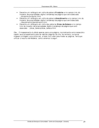 Dreamweaver MX – Básico



   •   Des enhe um r etângulo em volta da palavr a P r odu t os e no campo Link do
       ins petor de pr opr iedades digite o ender eço da página que s er á aces s ada:
       ../pr odutos /pr odutos .html
   •   Des enhe um r etângulo em volta da palavr a At en dim en t o e no campo Link do
       ins petor de pr opr iedades digite o ender eço da página que s er á aces s ada:
       ../atendimento/atendimento.html
   •   Des enhe um r etângulo em volta das palavr as D icas de B elez a e no campo
       Link do ins petor de pr opr iedades digite o ender eço da página que s er á
       aces s ada: ../dicas _ belez a/dicas _ belez a.html

Obs .: O mapeamento é válido apenas par a uma página, nor malmente s er ia neces s ár io
r epetir es s e pr ocedimento par a as demais páginas do s ite. No entanto, s e quis er
mapear a imagem uma única vez , e faz er is s o valer par a todas as páginas , ter á que
utiliz ar o r ecur s o de Modelos , como ver emos a s eguir .




                 Divisão de Serviços à Comunidade - Centro de Computação - Unicamp    29
 