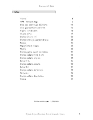Dreamweaver MX – Básico




Í n dice


           I nter net                                                                      4

           HT ML – Pr incipais T ags                                                       6
           Dicas par a a cons tr ução de um s ite                                         10
           Vis ão ger al do Dr eamweaver MX                                               15
           Pr oj eto – S ite B ioder m                                                    18
           Vínculos (Links )                                                              19
           Cr iando um novo s ite                                                         20
           Cr iando uma nova página em br anco                                            23

           T abelas                                                                       25
           Mapeamento de imagens                                                          28
           Modelos                                                                        30

           Cr iando páginas a par tir de modelos                                          31
           Cr iando a página inicial do s ite                                             32

           Cr iando a página empr es a                                                    34
           Es tilos HT ML                                                                 36

           Cr iando a página pr odutos                                                    38
           Es tilos CS S                                                                  41
           Cr iando a página atendimento                                                  44

           For mulár io                                                                   45
           Cr iando a página dicas _ belez a                                              48
           Âncor as                                                                       49




                                    Última atualiz ação: 12/08/2003




                      Divisão de Serviços à Comunidade - Centro de Computação - Unicamp        3
 