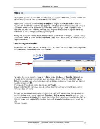 Dreamweaver MX – Básico




Modelos

Os modelos s ão muito utiliz ados par a facilitar o tr abalho r epetitivo. Quando s e tem um
layout de página que s er á apr oveitado vár ias vez es .

Poder íamos utiliz ar o pr ocedimento de copiar a página ou s alvar com o, mas s e
houves s em mudanças no layout das páginas , ter íamos que alter á- las uma por uma. A
vantagem de s e utiliz ar modelo é que em cas o de mudança, todas as páginas s ão
alter adas de uma vez . Per mite também cr iar r egiões bloqueadas e r egiões editáveis ,
mantendo as s im a integr idade da página or iginal.

As r egiões editáveis s ão as ár eas da página que poder ão s er alter adas . Quando s e cr ia
um modelo todas as ár eas es tão bloqueadas , par a editar es s as ár eas é neces s ár io cr iar
r egiões editáveis .

D ef in ido r egiões edit áveis

S elecione o tex to ou a célula que des ej a tor nar editável, nes s e cas o es colha a s egunda
linha da tabela na qual es tamos tr abalhando.




Na bar r a de menus es colha I n s er ir > Obj et os de Modelos > R egião E dit ável ou
atr avés do Painel I ns er ir es colha a guia Modelos , clique no ter ceir o botão R egião
E dit ável. Ao apar ecer uma mens agem avis ando que o documento s er á conver tido em
modelo, clique em OK .
Em s eguida pr eencha o nome da r egião: con t eu do.
Clique no botão OK , note que es s a ár ea ficar á contor nada por um r etângulo, com o
nome da ár ea em cima.

S alvar emos es s a página como um modelo que s er á utiliz ado par a as demais páginas
do s ite. Na bar r a de menus s elecione Ar qu ivo / S alvar com o Modelo, s alve com o
nome de bioder m _ m odelo. O ar quivo de modelo é um ar quivo com ex tens ão .DWT e
ficar á ar maz enado na pas ta T emplates , que s er á cr iada automaticamente na r aiz do
s ite.
Feche o modelo.




                  Divisão de Serviços à Comunidade - Centro de Computação - Unicamp           30
 
