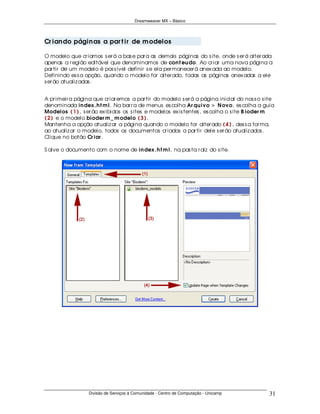 Dreamweaver MX – Básico




Cr ian do págin as a par t ir de m odelos

O modelo que cr iamos s er á a bas e par a as demais páginas do s ite, onde s er á alter ada
apenas a r egião editável que denominamos de con t eu do. Ao cr iar uma nova página a
par tir de um modelo é pos s ível definir s e ela per manecer á anex ada ao modelo.
Definindo es s a opção, quando o modelo for alter ado, todas as páginas anex adas a ele
s er ão atualiz adas .


A pr imeir a página que cr iar emos a par tir do modelo s er á a página inicial do nos s o s ite
denominada in dex .h t m l. Na bar r a de menus es colha Ar qu ivo > N ovo, es colha a guia
Modelos ( 1 ) , s er ão ex ibidos os s ites e modelos ex is tentes , es colha o s ite B ioder m
( 2 ) e o modelo bioder m _ m odelo ( 3 ) .
Mantenha a opção atualiz ar a página quando o modelo for alter ado ( 4 ) , des s a for ma,
ao atualiz ar o modelo, todos os documentos cr iados a par tir dele s er ão atualiz ados .
Clique no botão Cr iar .

S alve o documento com o nome de in dex .h t m l, na pas ta r aíz do s ite.




                  Divisão de Serviços à Comunidade - Centro de Computação - Unicamp          31
 