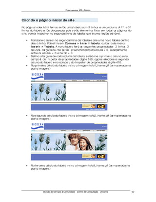 Dreamweaver MX – Básico




Cr ian do a págin a in icial do s it e

Na página index .html temos então uma tabela com 3 linhas e uma coluna. A 1ª e 3ª
linhas da tabela es tão bloqueadas pois s er ão elementos fix os em todas as páginas do
s ite, vamos tr abalhar na s egunda linha da tabela, que é uma r egião editável.

   •   Pos icione o cur s or na s egunda linha da tabela e cr ie uma nova tabela dentr o
       des s a linha: Painel I ns er ir Com u n s > I n s er ir t abela, ou bar r a de menus
       I n s er ir > T abela. A nova tabela ter á as s eguintes pr opr iedades : 2 linhas , 2
       colunas , lar gur a de 760 pix els , pr eenchimento da célula = 0, es paçamento
       entr e as células = 0 e bor da = 0.
   •   Defina a lar gur a de cada coluna da tabela, s elecione a pr imeir a coluna e no
       campo L do I ns petor de pr opr iedades digite 350, agor a s elecione a s egunda
       coluna da tabela e no campo L do I ns petor de pr opr iedades digite 410.
   •   Na pr imeir a célula da tabela ins ir a a imagem foto1_ home.gif (ar maz enada na
       pas ta imagens )




   •   Na s egunda célula da tabela ins ir a a imagem foto2_ home.gif (ar maz enada na
       pas ta imagens )




   •   Na ter ceir a célula da tabela ins ir a a imagem foto3_ home.gif (ar maz enada na
       pas ta imagens )




                 Divisão de Serviços à Comunidade - Centro de Computação - Unicamp              32
 