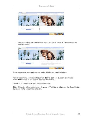 Dreamweaver MX – Básico




   •   Na quar ta célula da tabela ins ir a a imagem foto4_ home.gif (ar maz enada na
       pas ta imagens )




S alve novamente es s a página como in dex .h t m l e em s eguida feche- a.


Na bar r a de menus , s elecione Ar qu ivo > S alvar com o. S alve com o nome de
in dex .h t m l na pas ta r aíz do s ite. Feche o documento.

T ecle F 1 2 par a vis ualiz ar a página no navegador .

Obs .: Clicando na B ar r a de menus : Ar qu ivo > Ver if icar a págin a > Ver if icar L in ks ,
é pos s ível tes tar s e os links es tão Ok.




                  Divisão de Serviços à Comunidade - Centro de Computação - Unicamp           33
 