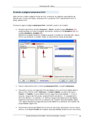 Dreamweaver MX – Básico




Cr ian do a págin a em pr es a.h t m l

Após ter mos cr iado a página inicial do s ite, cr iar emos as páginas s ecundár ias de
acor do com o menu pr incipal: empr es a.html, pr odutos .html, atendimento.html e
dicas _ belez a.html.


Cr iar emos agor a a página em pr es a.h t m l, também a par tir do modelo.

   •   Na bar r a de menus es colha Ar qu ivo > N ovo, es colha a guia Modelos ( 1 ) ,
       s er ão ex ibidos os s ites e modelos ex is tentes , es colha o s ite B ioder m ( 2 ) e o
       modelo bioder m _ m odelo ( 3 ) .
       Mantenha a opção atualiz ar a página quando o modelo for alter ado ( 4 ) , des s a
       for ma, ao atualiz ar o modelo, todos os documentos s er ão atualiz ados .




   •   S alve o documento com o nome de em pr es a.h t m l, na pas ta em pr es a.

   •   Pos icione o cur s or na s egunda linha da tabela e cr ie uma nova tabela dentr o
       des s a linha: Painel I ns er ir Com u n s > I n s er ir t abela, ou bar r a de menus
       I n s er ir > T abela. A nova tabela ter á as s eguintes pr opr iedades : 1 linha, 2
       colunas , lar gur a de 760 pix els , pr eenchimento da célula = 0, es paçamento
       entr e as células = 0 e bor da = 0. Defina a lar gur a de cada coluna da tabela,
       s elecione a pr imeir a coluna e no campo L do I ns petor de pr opr iedades digite
       130, agor a s elecione a s egunda coluna da tabela e no campo L do I ns petor de
       pr opr iedades digite 630.

   •   Na pr imeir a coluna da tabela ins ir a uma cor de fundo, pos icione o cur s or nes s a
       coluna, e na opção F u n do do I ns petor de pr opr iedades es colha a cor cinz a clar o



                  Divisão de Serviços à Comunidade - Centro de Computação - Unicamp            34
 