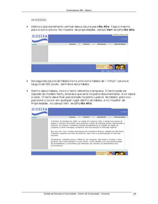 Dreamweaver MX – Básico



    (# CCCCCC).

•   Defina o pos icionamento ver tical des s a coluna par a N o Alt o. Faça o mes mo
    par a a outr a coluna. No I ns petor de pr opr iedades , campo Ver t es colha N o alt o.




•   Na s egunda coluna da tabela ins ir a uma outr a tabela de 1 linha/1 coluna e
    lar gur a de 580 pix els , centr aliz e es s a tabela.

•   Dentr o des s a tabela, ins ir a o tex to r efer ente a empr es a. O tex to pode s er
    copiado do modelo tex to_ empr es a que es tá na pas ta documentacao, é s ó copiar
    e colar . O tex to deve ficar pos icionado na par te s uper ior da tabela, par a is s o
    pos icione o cur s or em qualquer lugar dentr o da tabela, e no I ns petor de
    Pr opr iedades , no campo Ver t, es colha N o Alt o.




              Divisão de Serviços à Comunidade - Centro de Computação - Unicamp           35
 