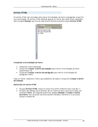 Dreamweaver MX – Básico




E s t i los H T ML

Os es tilos HT ML s ão utiliz ados par a s alvar for matações de tex to e par ágr afos e per mitir
s ua r eutiliz ação. Os es tilos HT ML afetar ão apenas os tex tos aos quais for em aplicados .
Abr a a paleta D es ign que fica do lado dir eito da tela e es colha a guia E s t ilos H T ML :




L im pan do a f or m at ação do t ex t o

    •   S elecione o tex to des ej ado
    •   Clique em L im par o es t ilo da s eleção par a r etir ar a for matação do tex to
        s elecionado. Ou
    •   Clique em L im par o es t ilo do par ágr af o par a r etir ar a for matação do
        par ágr afo inteir o

Faça um tes te: s elecione o tex to que acabamos de copiar e clique em L im par o es t ilo
da s eleção.

D ef in in do u m es t ilo H T ML

    •   Na guia E s t ilos H T ML clique no ícone novo es tilo (folhinha com s inal de + )
    •   Na caix a de diálogo que é ex ibida, dê um nome ao es tilo que s er á cr iado, por
        ex emplo T ex t o, em s eguida es colha as opções S eleção e L im par o es t ilo
        ex is t en t e. Nos atr ibutos da fonte es colha Ver dana, tamanho 2 e cor pr eta,
        clique no botão OK .




                     Divisão de Serviços à Comunidade - Centro de Computação - Unicamp          36
 